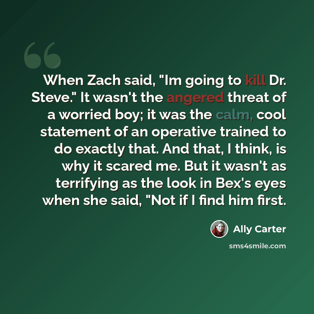 “When Zach said, "Im going to kill Dr. Steve." It wasn't the angered threat of a worried boy; it was the calm, cool statement of an operative trained to do exactly that. And that, I think, is why it scared me. But it wasn't as terrifying as the look in Bex's eyes when she said, "Not if I find him…” quote by Ally Carter
