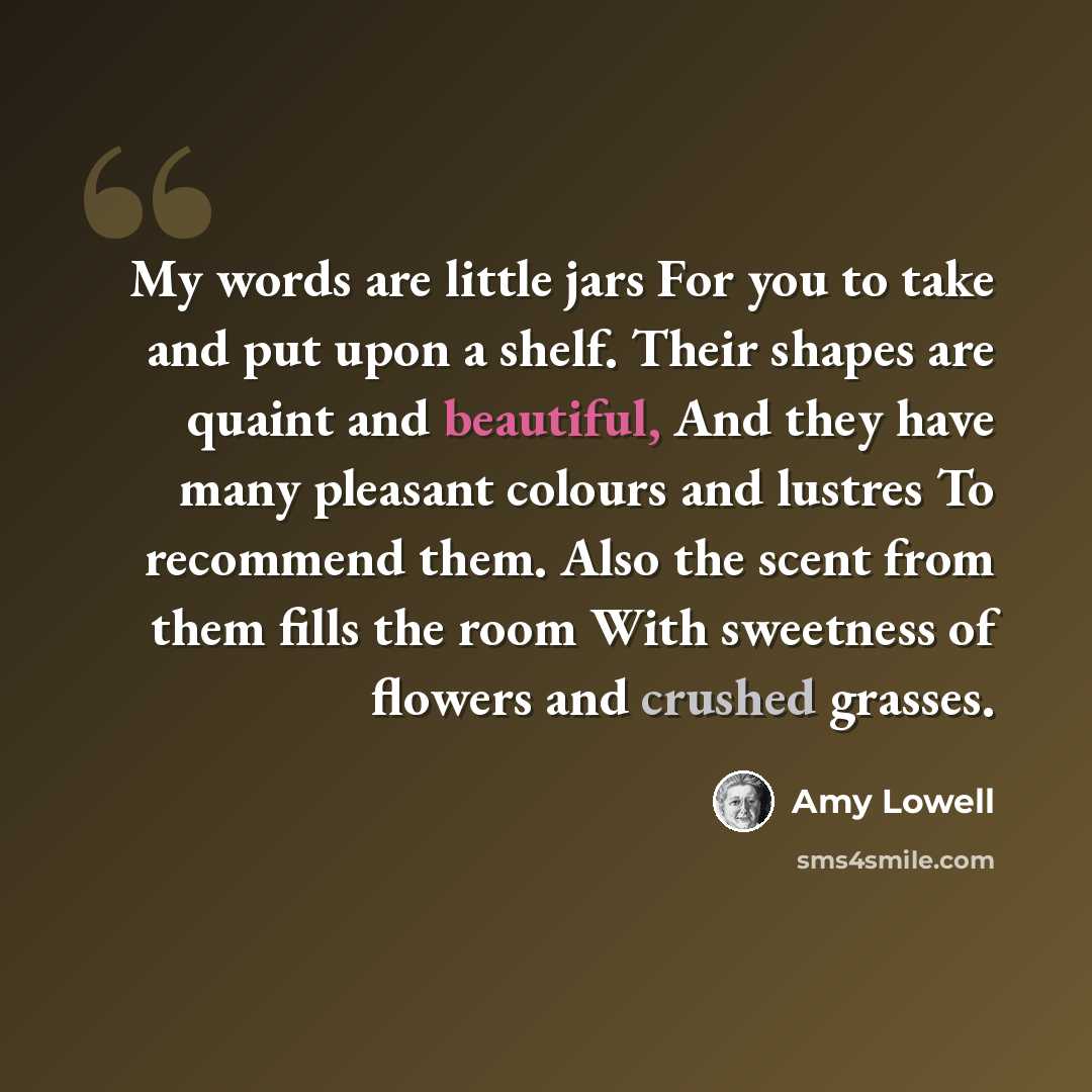 “My words are little jars For you to take and put upon a shelf. Their shapes are quaint and beautiful, And they have many pleasant colours and lustres To recommend them. Also the scent from them fills the room With sweetness of flowers and crushed grasses.” quote by Amy Lowell