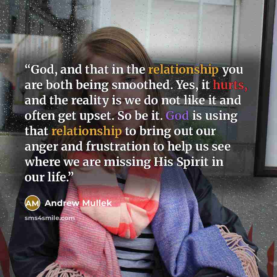 “God, and that in the relationship you are both being smoothed. Yes, it hurts, and the reality is we do not like it and often get upset. So be it. God is using that relationship to bring out our anger and frustration to help us see where we are missing His Spirit in our life.” quote by Andrew Mullek