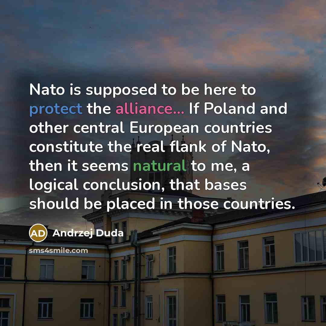 “Nato is supposed to be here to protect the alliance... If Poland and other central European countries constitute the real flank of Nato, then it seems natural to me, a logical conclusion, that bases should be placed in those countries.” quote by Andrzej Duda