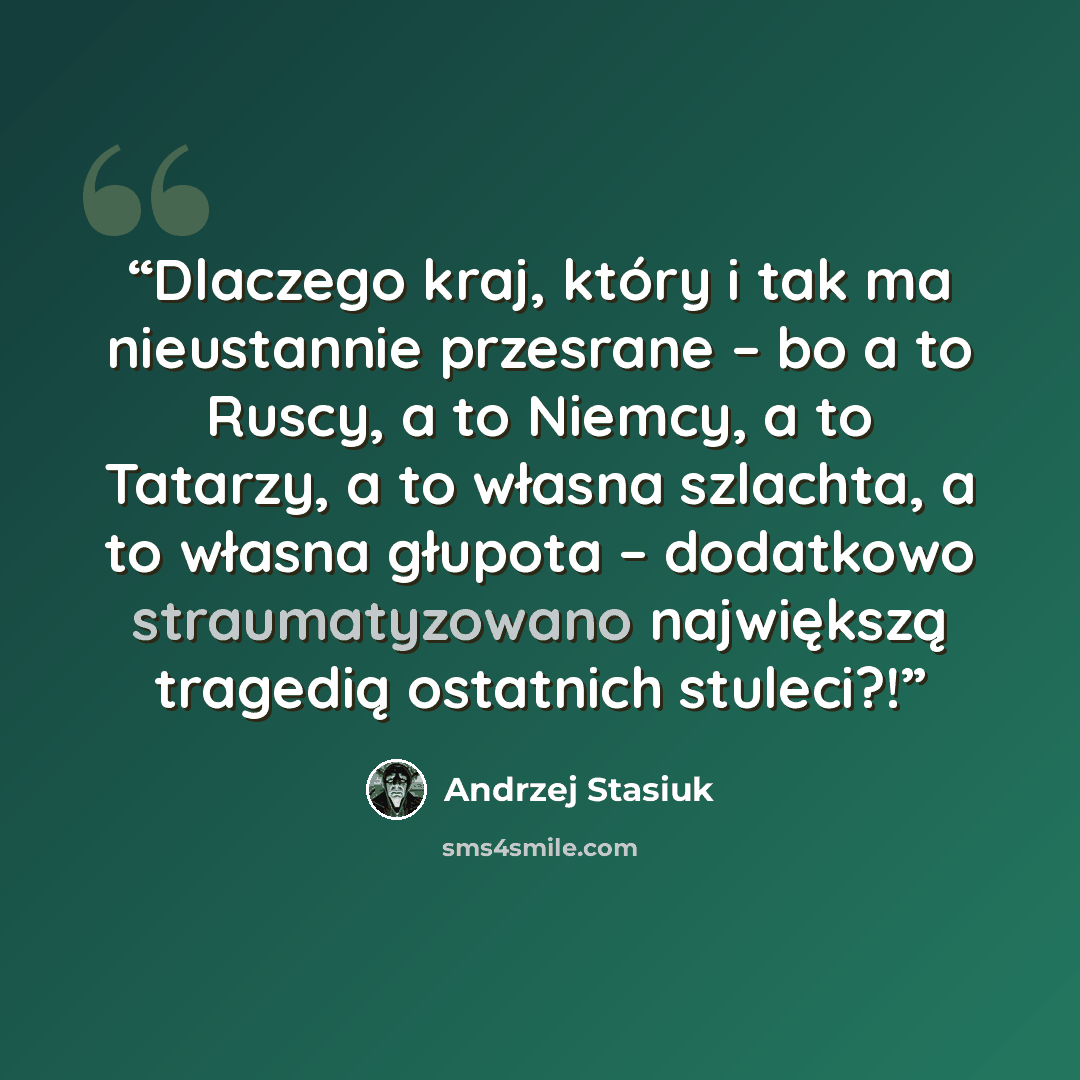 “Dlaczego kraj, który i tak ma nieustannie przesrane – bo a to Ruscy, a to Niemcy, a to Tatarzy, a to własna szlachta, a to własna głupota – dodatkowo straumatyzowano największą tragedią ostatnich stuleci?!” quote by Andrzej Stasiuk