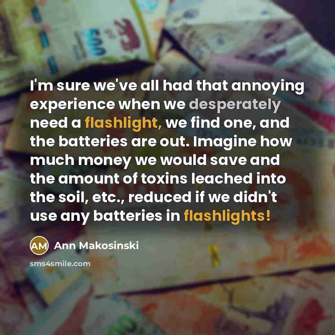 “I'm sure we've all had that annoying experience when we desperately need a flashlight, we find one, and the batteries are out. Imagine how much money we would save and the amount of toxins leached into the soil, etc., reduced if we didn't use any batteries in flashlights!” quote by Ann Makosinski