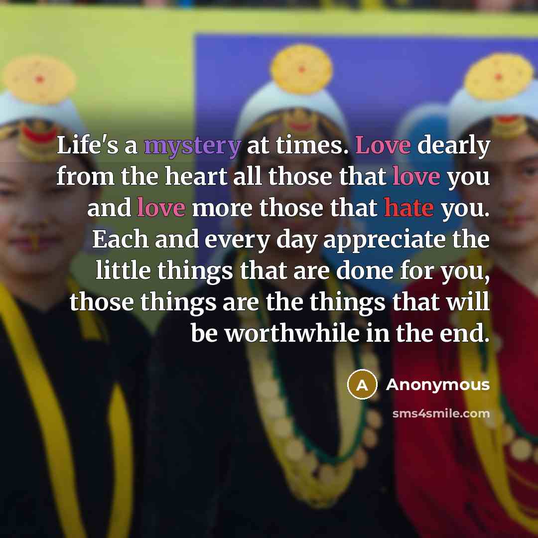 “Life's a mystery at times. Love dearly from the heart all those that love you and love more those that hate you. Each and every day appreciate the little things that are done for you, those things are the things that will be worthwhile in the end.” quote by Anonymous