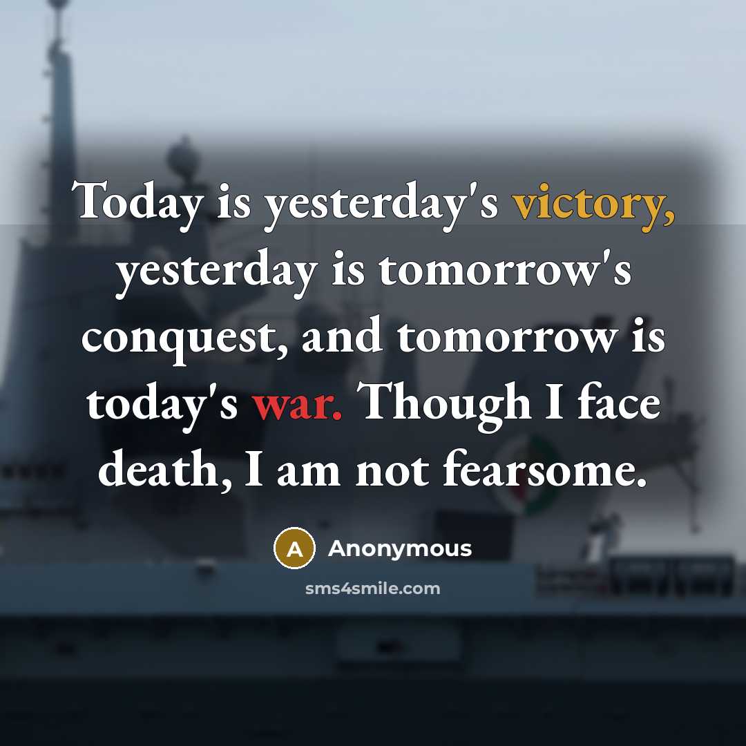 “Today is yesterday's victory, yesterday is tomorrow's conquest, and tomorrow is today's war. Though I face death, I am not fearsome.” quote by Anonymous