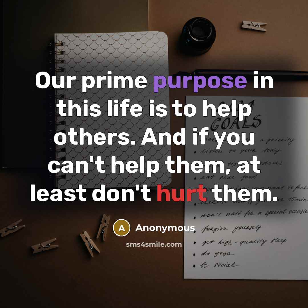 “Our prime purpose in this life is to help others. And if you can't help them, at least don't hurt them.” quote by Anonymous
