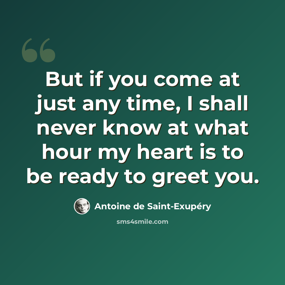 “But if you come at just any time, I shall never know at what hour my heart is to be ready to greet you.” quote by Antoine de Saint-Exupery