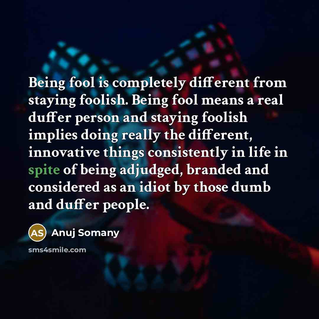 “Being fool is completely different from staying foolish. Being fool means a real duffer person and staying foolish implies doing really the different, innovative things consistently in life in spite of being adjudged, branded and considered as an idiot by those dumb and duffer people.” quote by Anuj Somany