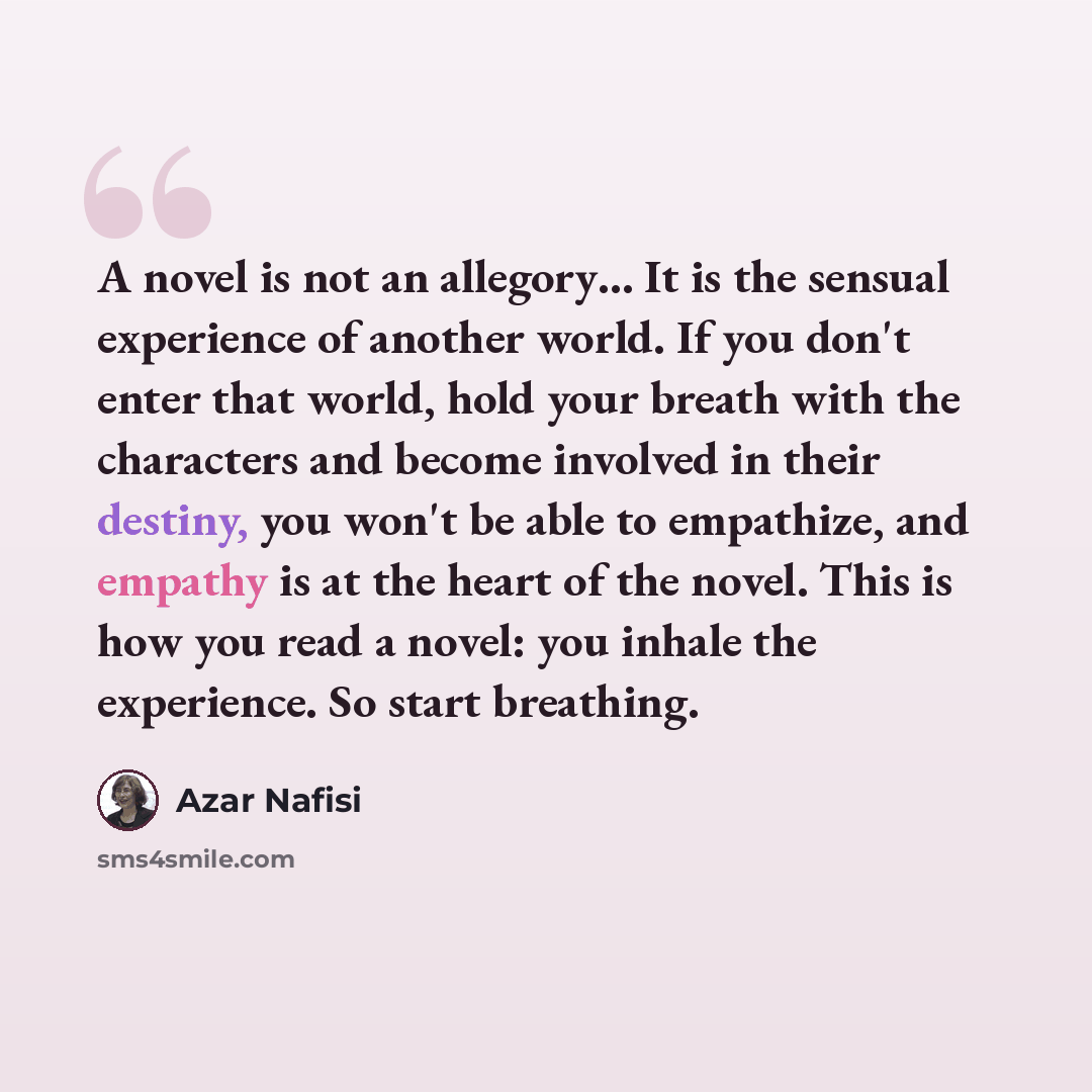 “A novel is not an allegory… It is the sensual experience of another world. If you don't enter that world, hold your breath with the characters and become involved in their destiny, you won't be able to empathize, and empathy is at the heart of the novel. This is how you read a novel: you inhale…” quote by Azar Nafisi
