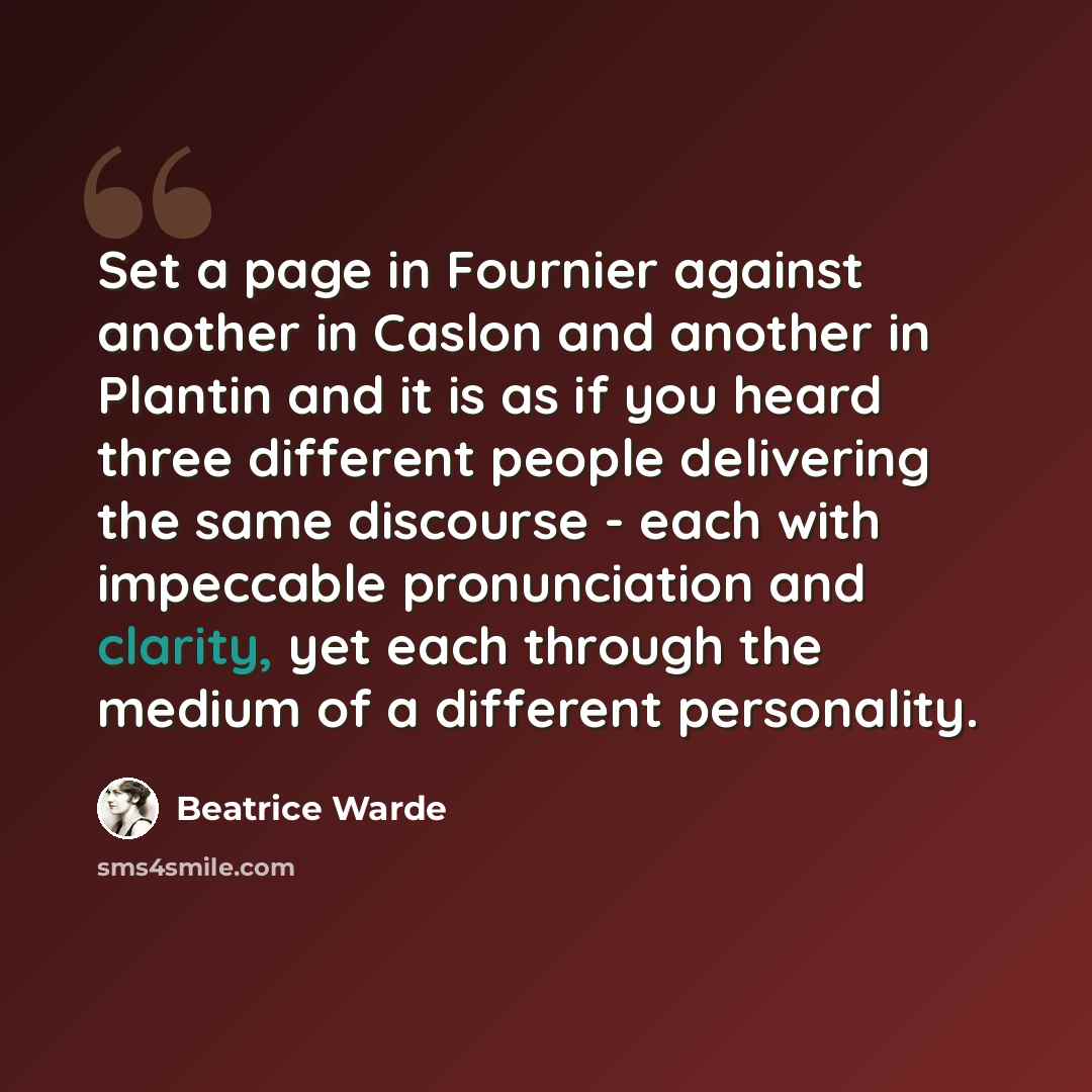 “Set a page in Fournier against another in Caslon and another in Plantin and it is as if you heard three different people delivering the same discourse - each with impeccable pronunciation and clarity, yet each through the medium of a different personality.” quote by Beatrice Warde
