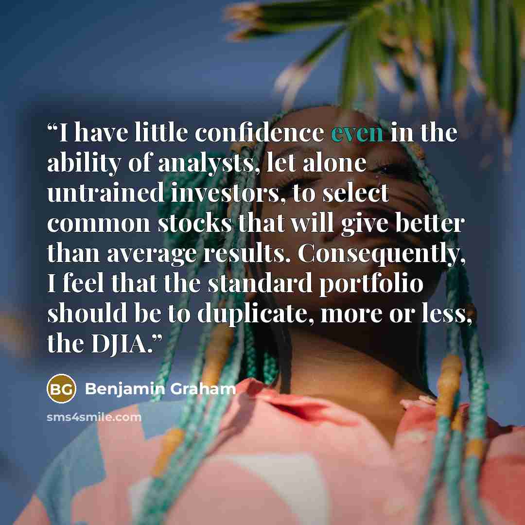“I have little confidence even in the ability of analysts, let alone untrained investors, to select common stocks that will give better than average results. Consequently, I feel that the standard portfolio should be to duplicate, more or less, the DJIA.” quote by Benjamin Graham