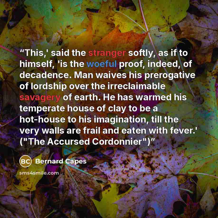 “This,' said the stranger softly, as if to himself, 'is the woeful proof, indeed, of decadence. Man waives his prerogative of lordship over the irreclaimable savagery of earth. He has warmed his temperate house of clay to be a hot-house to his imagination, till the very walls are frail and eaten…” quote by Bernard Capes