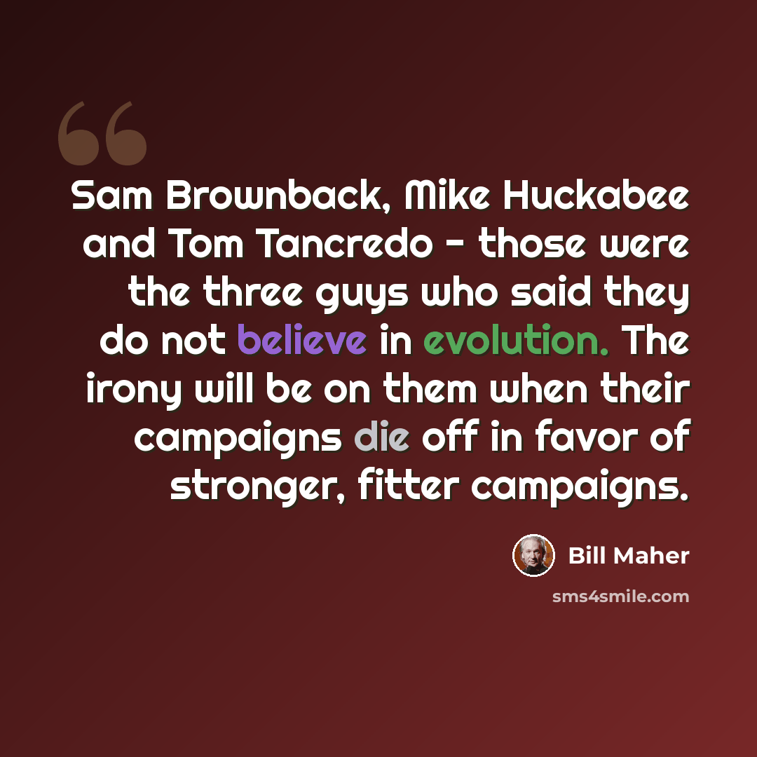 “Sam Brownback, Mike Huckabee and Tom Tancredo - those were the three guys who said they do not believe in evolution. The irony will be on them when their campaigns die off in favor of stronger, fitter campaigns.” quote by Bill Maher