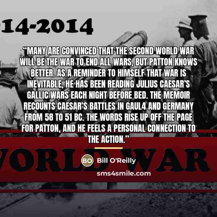 “Many are convinced that the Second World War will be the war to end all wars, but Patton knows better. As a reminder to himself that war is inevitable, he has been reading Julius Caesar’s Gallic Wars each night before bed. The memoir recounts Caesar’s battles in Gaul4 and Germany from 58 to 51 BC…” quote by Bill O'Reilly