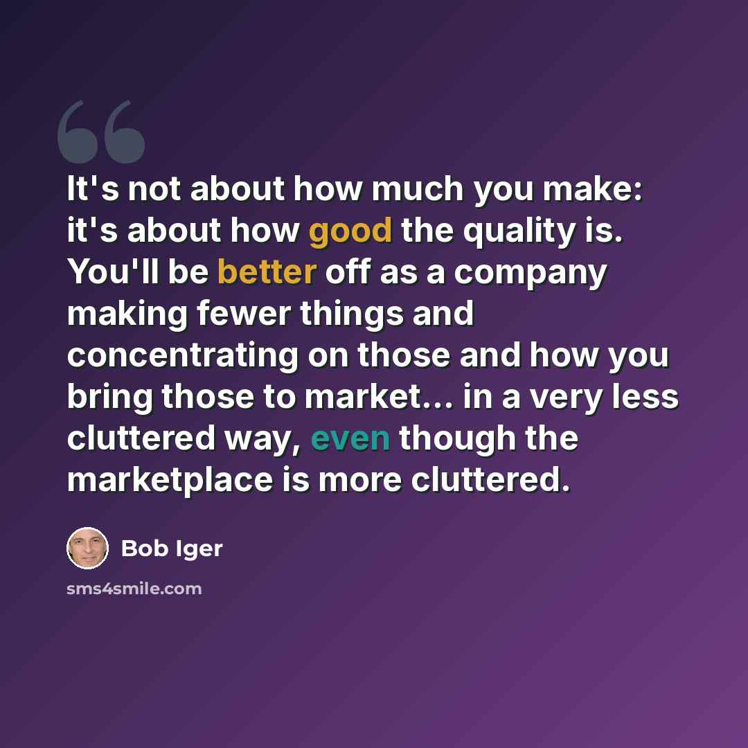 “It's not about how much you make: it's about how good the quality is. You'll be better off as a company making fewer things and concentrating on those and how you bring those to market... in a very less cluttered way, even though the marketplace is more cluttered.” quote by Bob Iger
