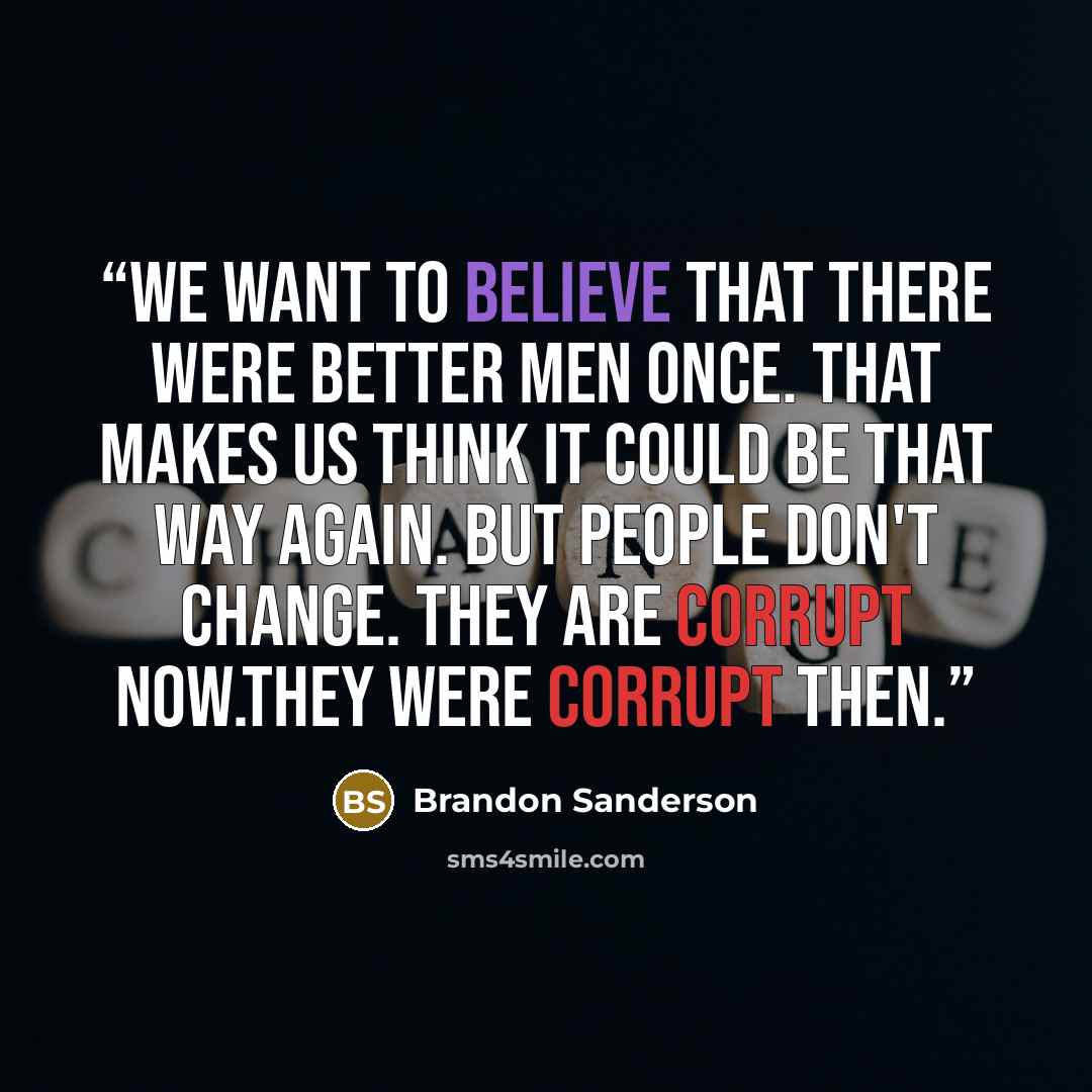 “We want to believe that there were better men once. That makes us think it could be that way again. But people don't change. They are corrupt now.They were corrupt then.” quote by Brandon Sanderson