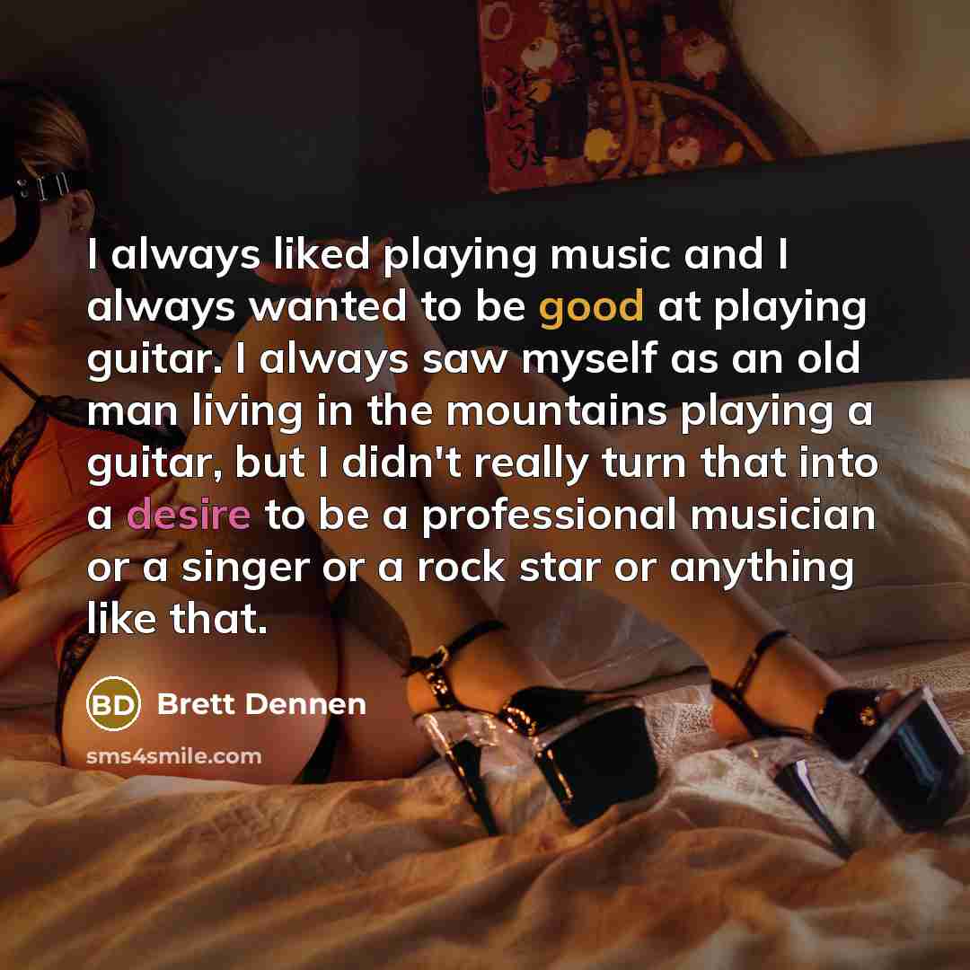 “I always liked playing music and I always wanted to be good at playing guitar. I always saw myself as an old man living in the mountains playing a guitar, but I didn't really turn that into a desire to be a professional musician or a singer or a rock star or anything like that.” quote by Brett Dennen