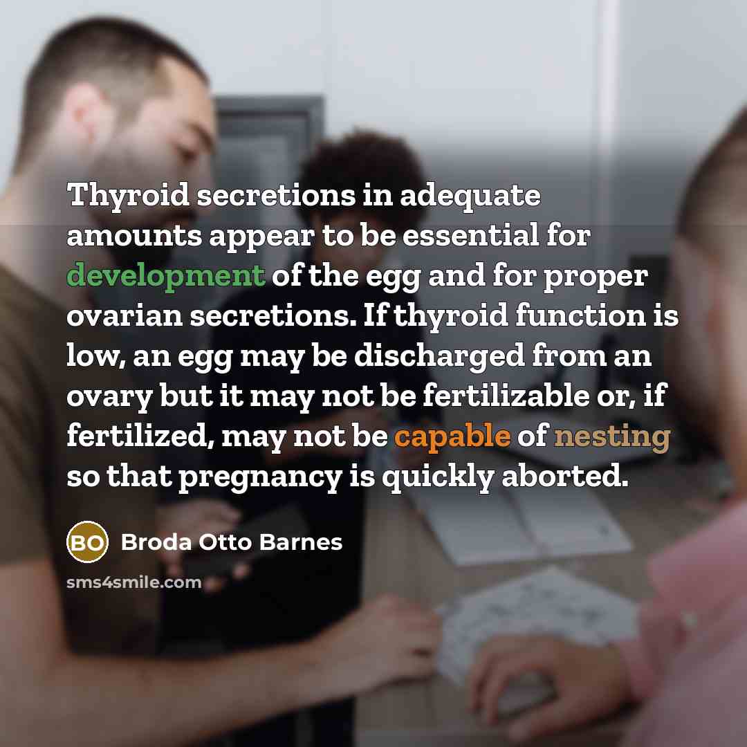 “Thyroid secretions in adequate amounts appear to be essential for development of the egg and for proper ovarian secretions. If thyroid function is low, an egg may be discharged from an ovary but it may not be fertilizable or, if fertilized, may not be capable of nesting so that pregnancy is…” quote by Broda Otto Barnes