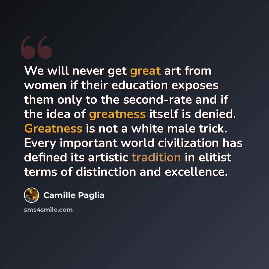“We will never get great art from women if their education exposes them only to the second-rate and if the idea of greatness itself is denied. Greatness is not a white male trick. Every important world civilization has defined its artistic tradition in elitist terms of distinction and excellence.” quote by Camille Paglia