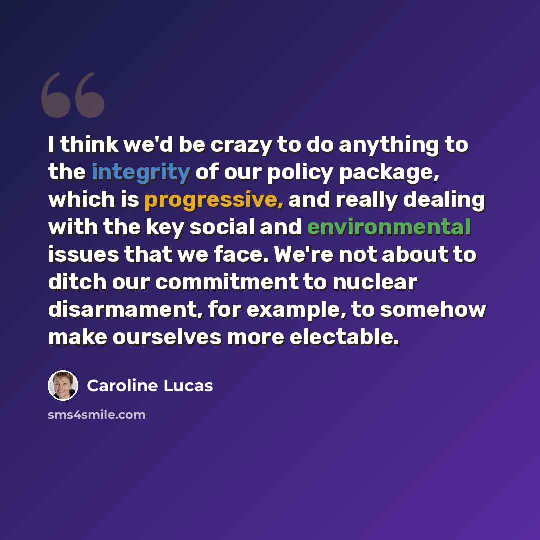 “I think we'd be crazy to do anything to the integrity of our policy package, which is progressive, and really dealing with the key social and environmental issues that we face. We're not about to ditch our commitment to nuclear disarmament, for example, to somehow make ourselves more electable.” quote by Caroline Lucas