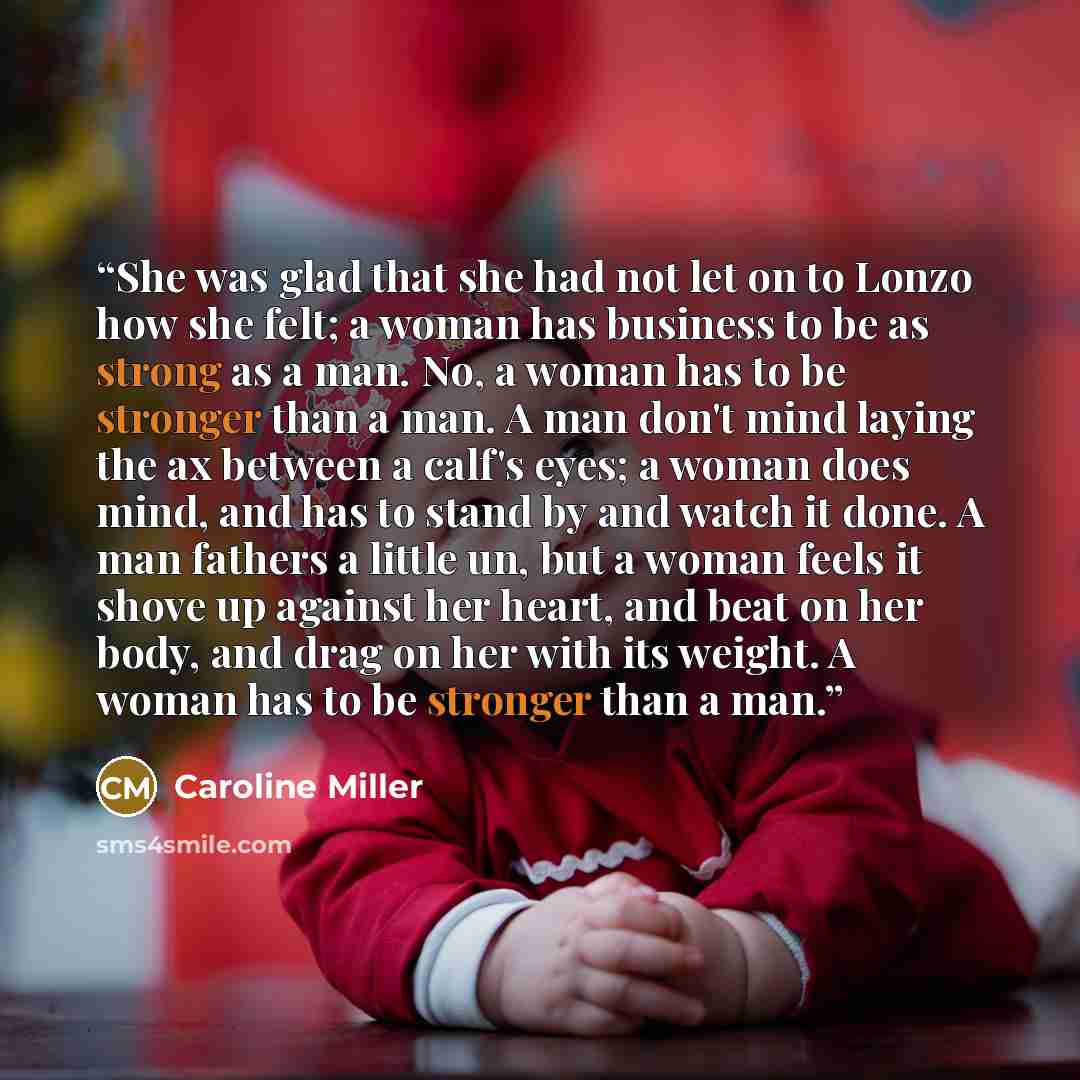 “She was glad that she had not let on to Lonzo how she felt; a woman has business to be as strong as a man. No, a woman has to be stronger than a man. A man don't mind laying the ax between a calf's eyes; a woman does mind, and has to stand by and watch it done. A man fathers a little un, but a…” quote by Caroline Miller