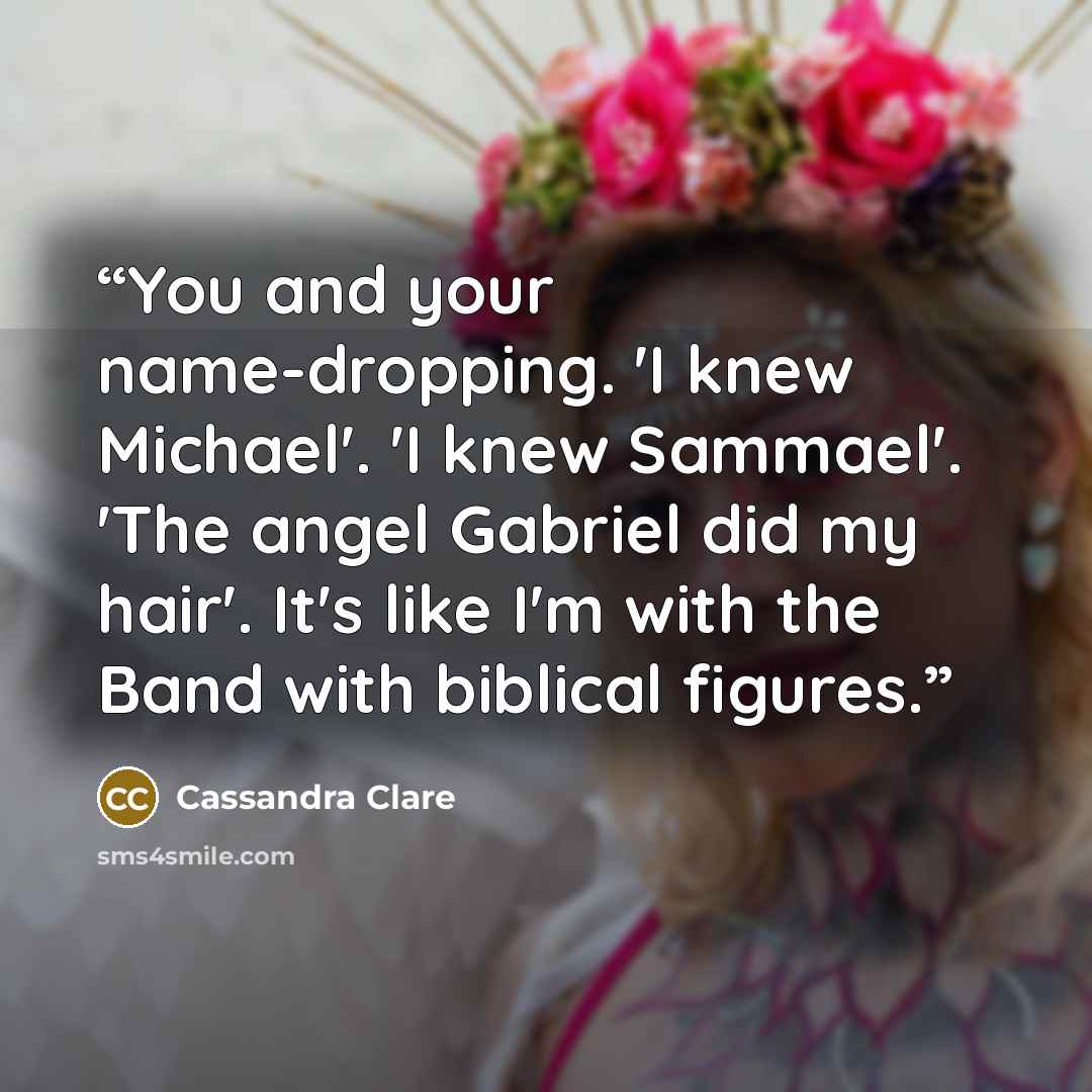 “You and your name-dropping. 'I knew Michael'. 'I knew Sammael'. 'The angel Gabriel did my hair'. It's like I'm with the Band with biblical figures.” quote by Cassandra Clare