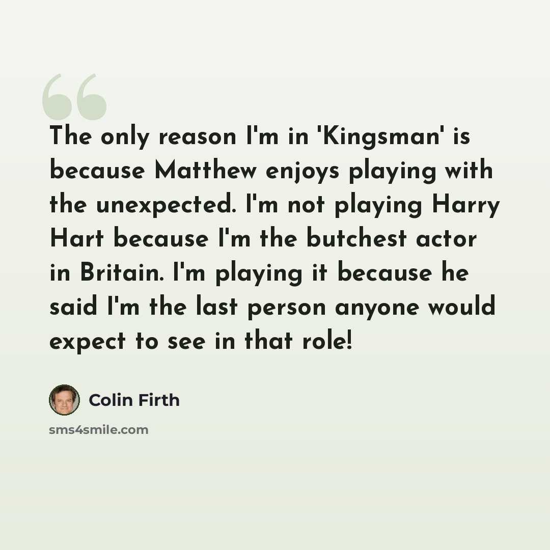 “The only reason I'm in 'Kingsman' is because Matthew enjoys playing with the unexpected. I'm not playing Harry Hart because I'm the butchest actor in Britain. I'm playing it because he said I'm the last person anyone would expect to see in that role!” quote by Colin Firth