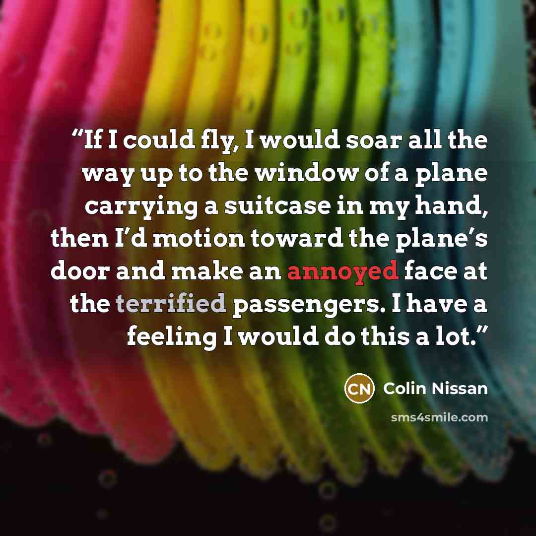 “If I could fly, I would soar all the way up to the window of a plane carrying a suitcase in my hand, then I’d motion toward the plane’s door and make an annoyed face at the terrified passengers. I have a feeling I would do this a lot.” quote by Colin Nissan