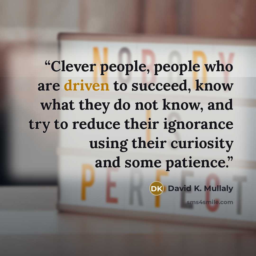 “Clever people, people who are driven to succeed, know what they do not know, and try to reduce their ignorance using their curiosity and some patience.” quote by David K. Mullaly