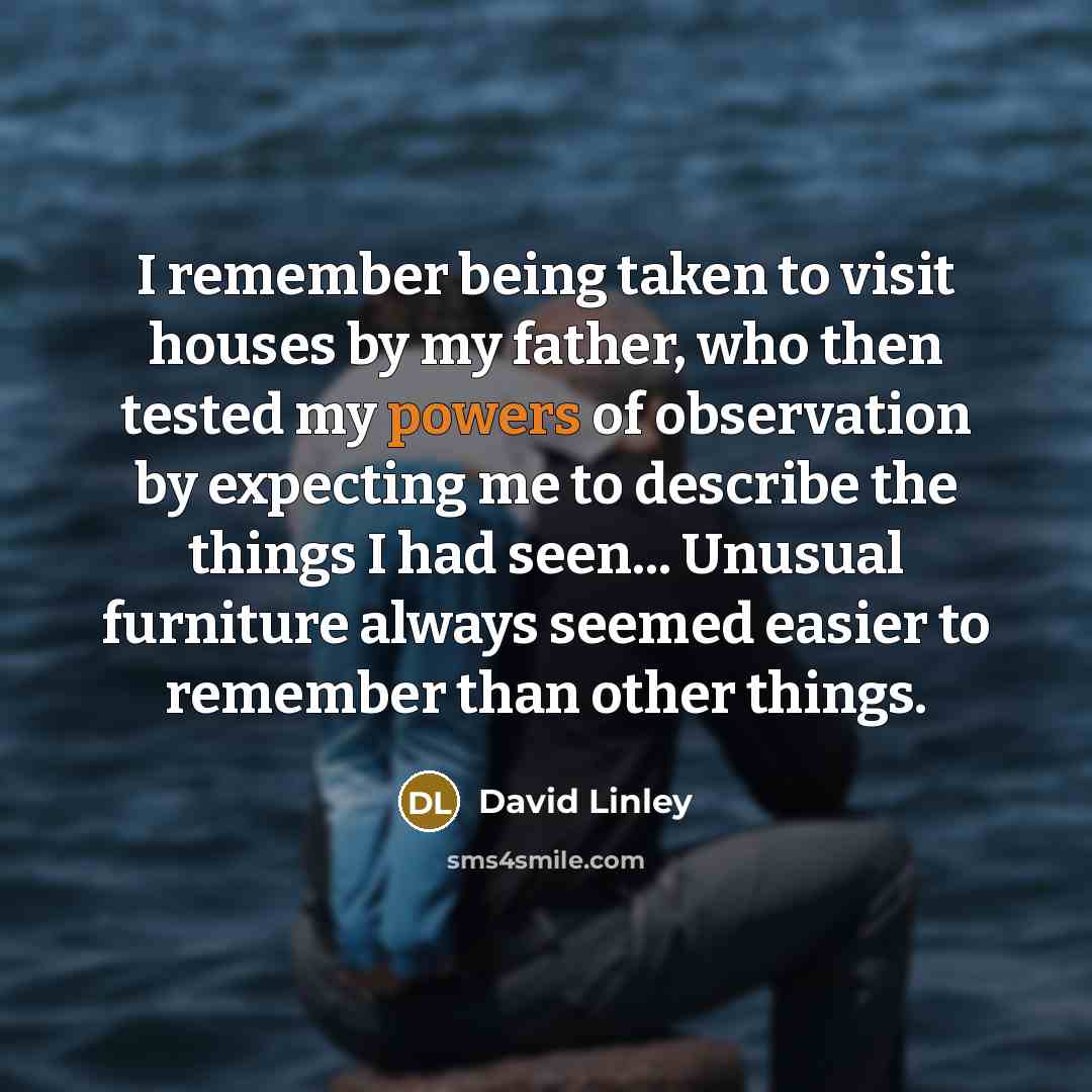 “I remember being taken to visit houses by my father, who then tested my powers of observation by expecting me to describe the things I had seen... Unusual furniture always seemed easier to remember than other things.” quote by David Linley