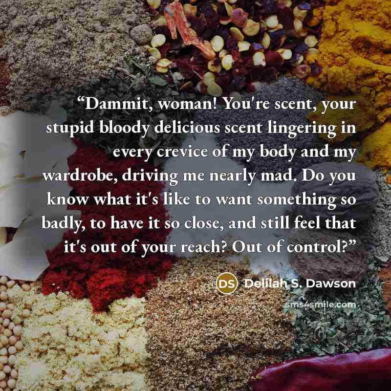 “Dammit, woman! You're scent, your stupid bloody delicious scent lingering in every crevice of my body and my wardrobe, driving me nearly mad. Do you know what it's like to want something so badly, to have it so close, and still feel that it's out of your reach? Out of control?” quote by Delilah S. Dawson