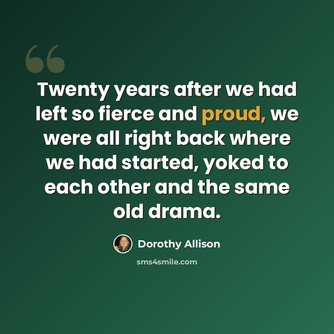 “Twenty years after we had left so fierce and proud, we were all right back where we had started, yoked to each other and the same old drama.” quote by Dorothy Allison