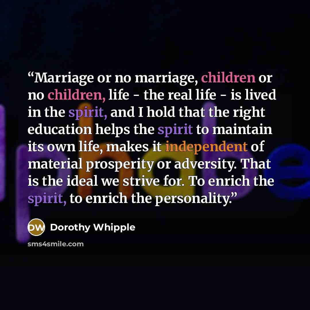 “Marriage or no marriage, children or no children, life - the real life - is lived in the spirit, and I hold that the right education helps the spirit to maintain its own life, makes it independent of material prosperity or adversity. That is the ideal we strive for. To enrich the spirit, to enrich…” quote by Dorothy Whipple