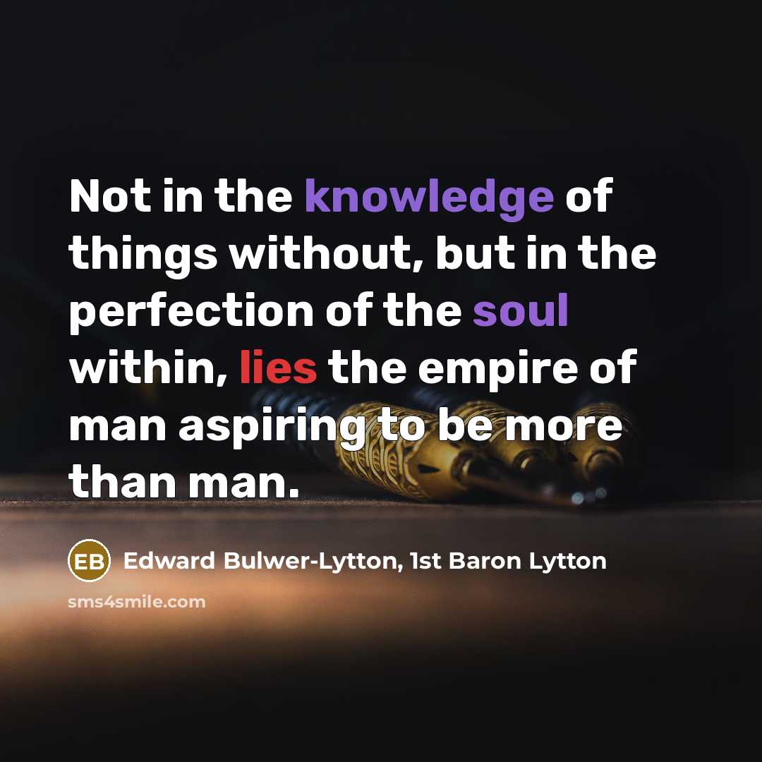 “Not in the knowledge of things without, but in the perfection of the soul within, lies the empire of man aspiring to be more than man.” quote by Edward Bulwer-Lytton, 1st Baron Lytton