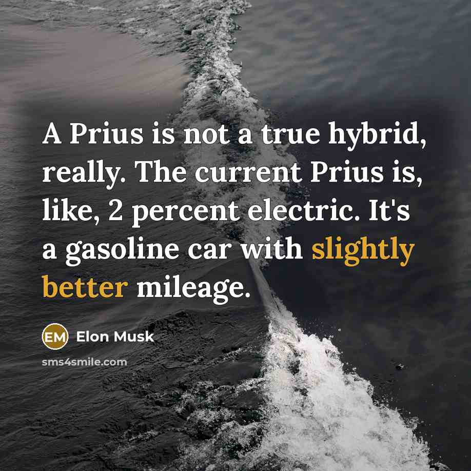 “A Prius is not a true hybrid, really. The current Prius is, like, 2 percent electric. It's a gasoline car with slightly better mileage.” quote by Elon Musk