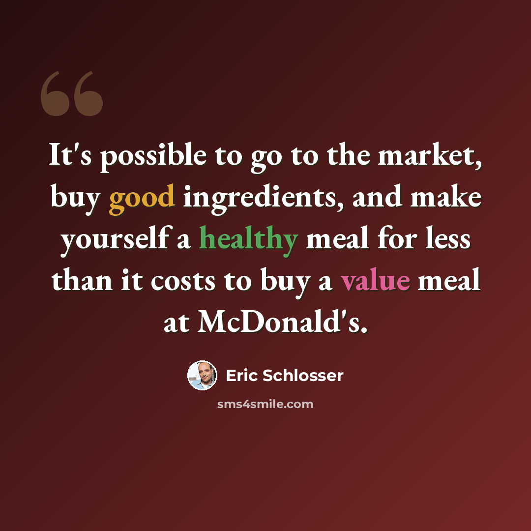 “It's possible to go to the market, buy good ingredients, and make yourself a healthy meal for less than it costs to buy a value meal at McDonald's.” quote by Eric Schlosser