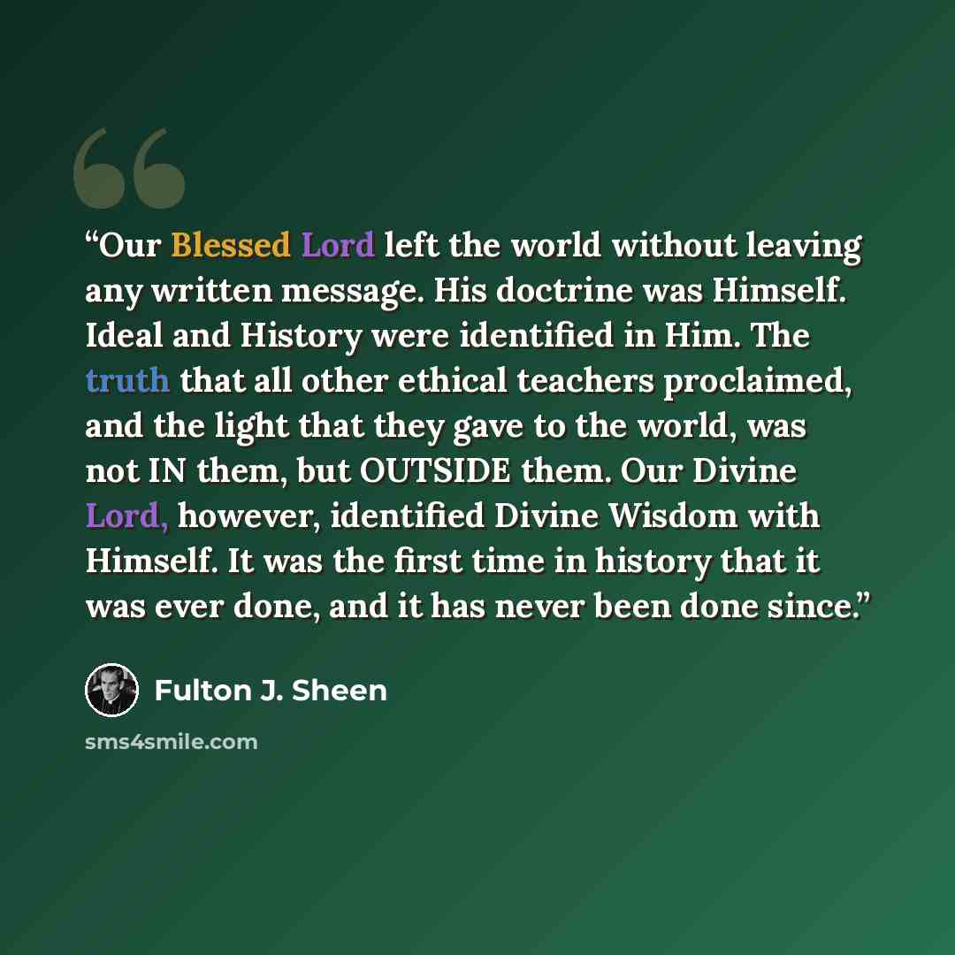 “Our Blessed Lord left the world without leaving any written message. His doctrine was Himself. Ideal and History were identified in Him. The truth that all other ethical teachers proclaimed, and the light that they gave to the world, was not IN them, but OUTSIDE them. Our Divine Lord, however…” quote by Fulton J. Sheen
