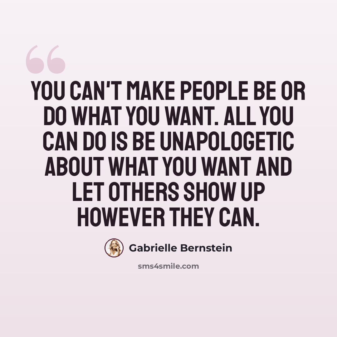 “You can't make people be or do what you want. All you can do is be unapologetic about what you want and let others show up however they can.” quote by Gabrielle Bernstein