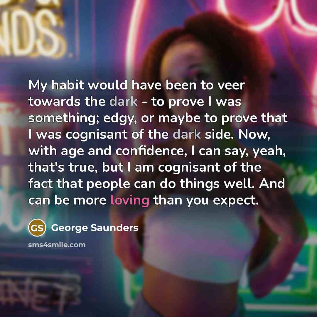 “My habit would have been to veer towards the dark - to prove I was something; edgy, or maybe to prove that I was cognisant of the dark side. Now, with age and confidence, I can say, yeah, that's true, but I am cognisant of the fact that people can do things well. And can be more loving than you…” quote by George Saunders