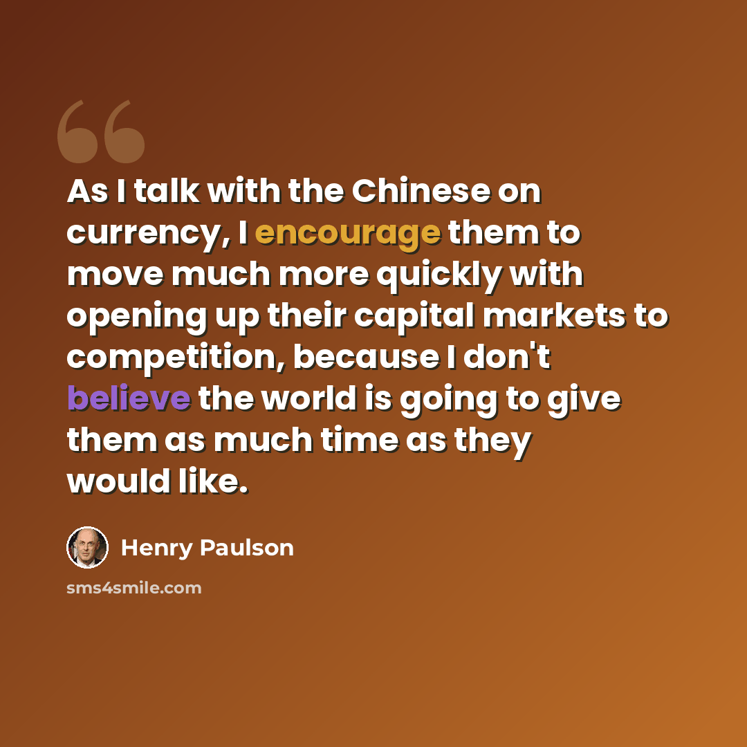 “As I talk with the Chinese on currency, I encourage them to move much more quickly with opening up their capital markets to competition, because I don't believe the world is going to give them as much time as they would like.” quote by Henry Paulson