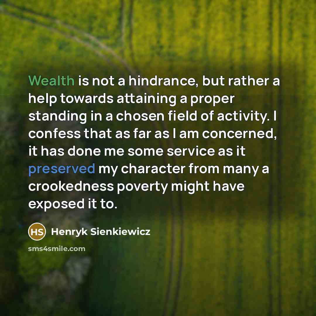 “Wealth is not a hindrance, but rather a help towards attaining a proper standing in a chosen field of activity. I confess that as far as I am concerned, it has done me some service as it preserved my character from many a crookedness poverty might have exposed it to.” quote by Henryk Sienkiewicz