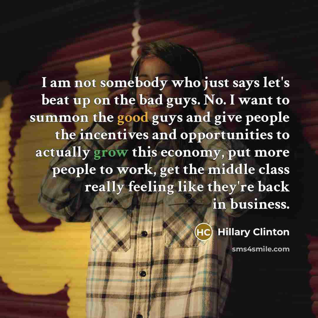 “I am not somebody who just says let's beat up on the bad guys. No. I want to summon the good guys and give people the incentives and opportunities to actually grow this economy, put more people to work, get the middle class really feeling like they're back in business.” quote by Hillary Clinton