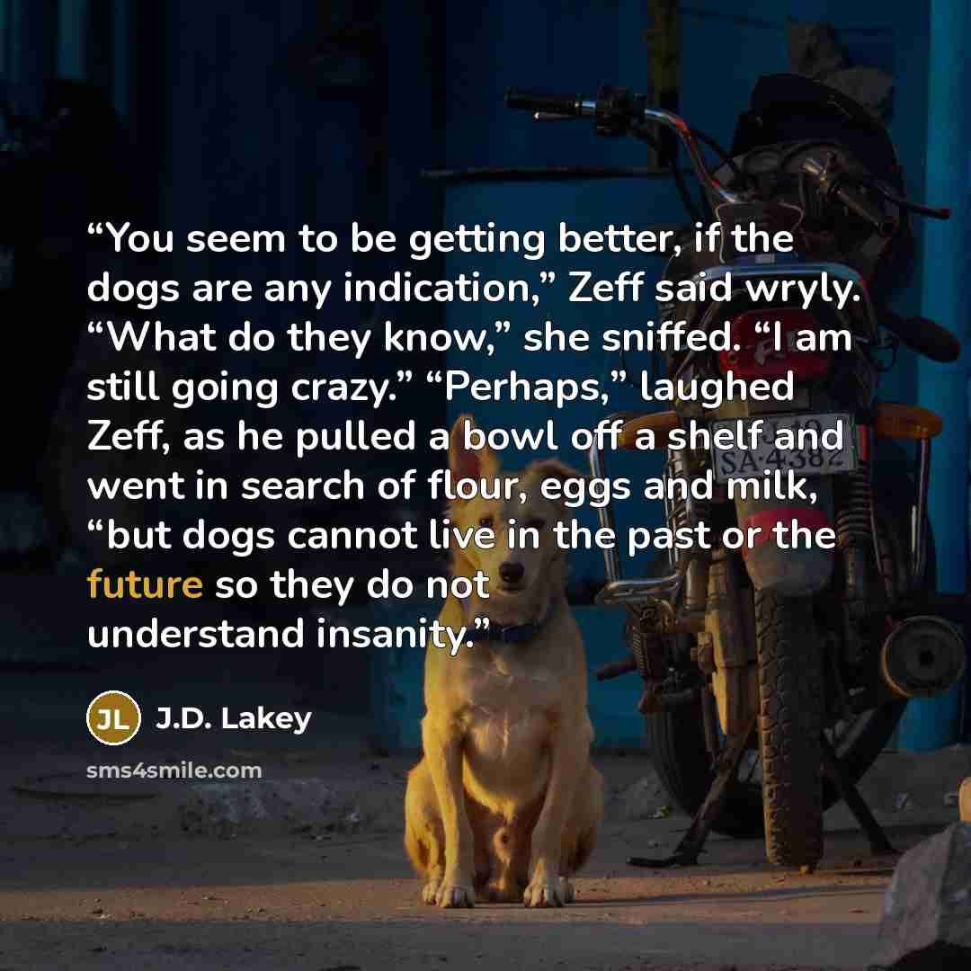 “You seem to be getting better, if the dogs are any indication,” Zeff said wryly. “What do they know,” she sniffed. “I am still going crazy.” “Perhaps,” laughed Zeff, as he pulled a bowl off a shelf and went in search of flour, eggs and milk, “but dogs cannot live in the past or the future so they…” quote by J.D. Lakey