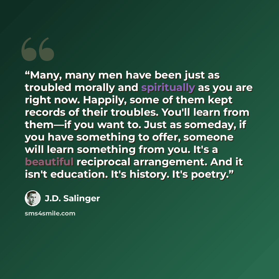 “Many, many men have been just as troubled morally and spiritually as you are right now. Happily, some of them kept records of their troubles. You'll learn from them—if you want to. Just as someday, if you have something to offer, someone will learn something from you. It's a beautiful reciprocal…” quote by J.D. Salinger
