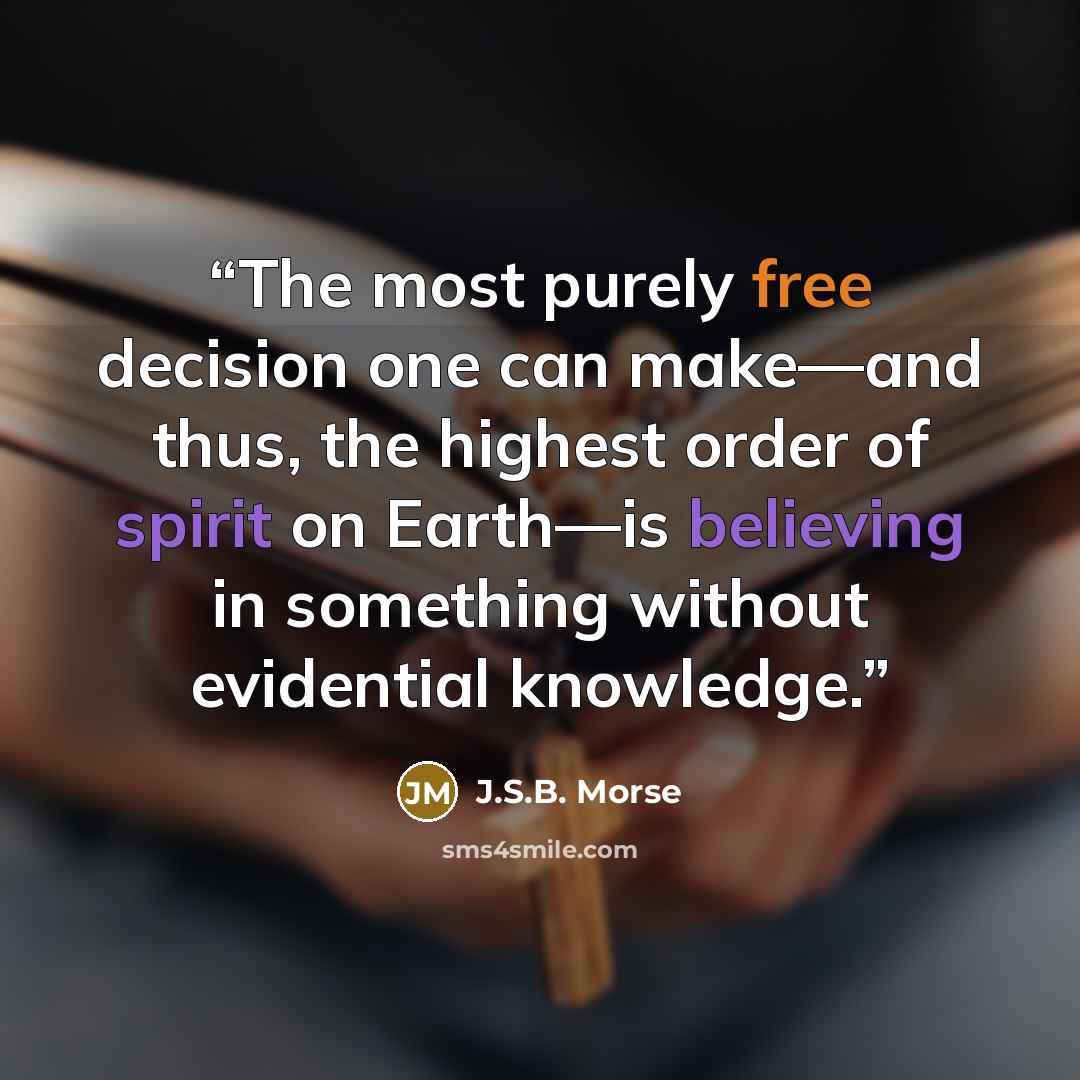 “The most purely free decision one can make—and thus, the highest order of spirit on Earth—is believing in something without evidential knowledge.” quote by J.S.B. Morse