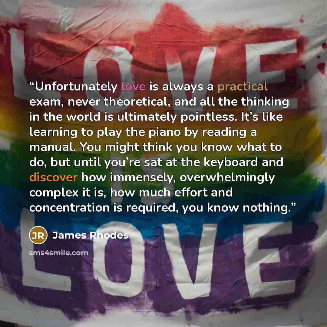 “Unfortunately love is always a practical exam, never theoretical, and all the thinking in the world is ultimately pointless. It’s like learning to play the piano by reading a manual. You might think you know what to do, but until you’re sat at the keyboard and discover how immensely…” quote by James Rhodes