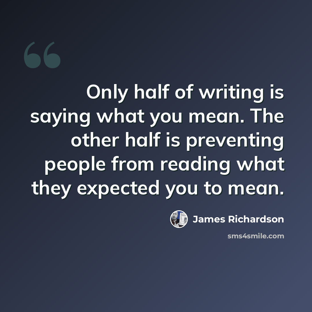 “Only half of writing is saying what you mean. The other half is preventing people from reading what they expected you to mean.” quote by James Richardson