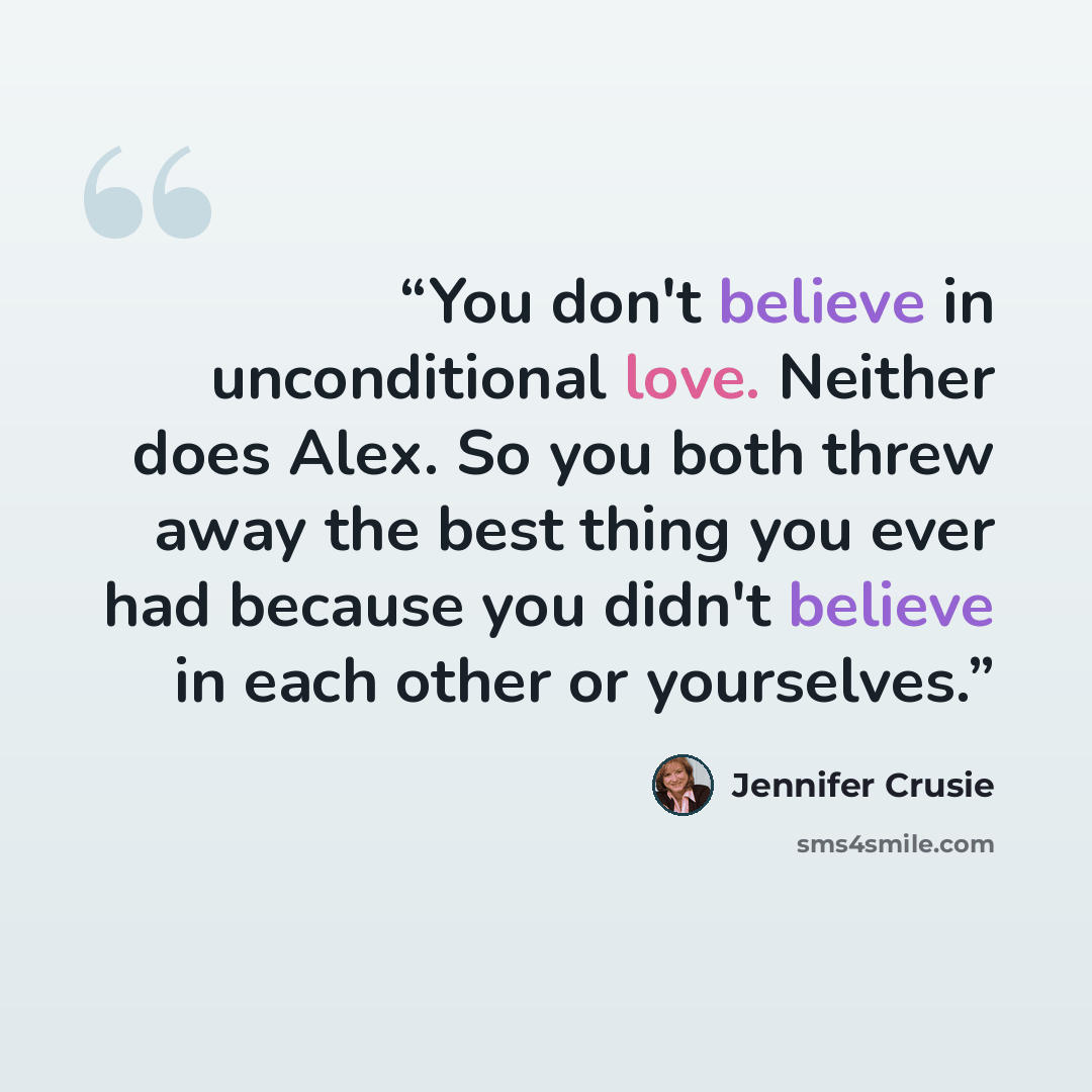“You don't believe in unconditional love. Neither does Alex. So you both threw away the best thing you ever had because you didn't believe in each other or yourselves.” quote by Jennifer Crusie