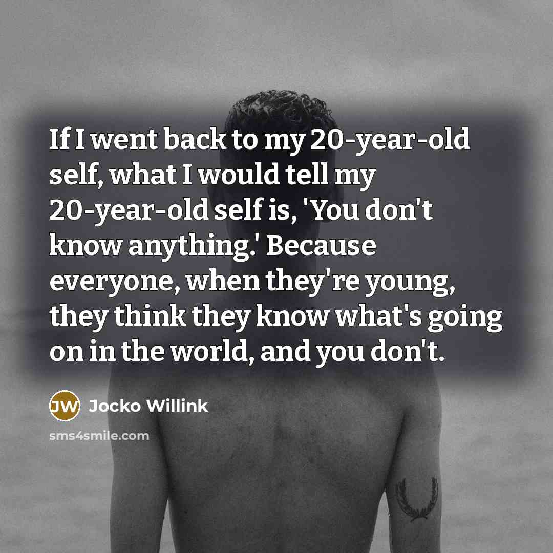 “If I went back to my 20-year-old self, what I would tell my 20-year-old self is, 'You don't know anything.' Because everyone, when they're young, they think they know what's going on in the world, and you don't.” quote by Jocko Willink