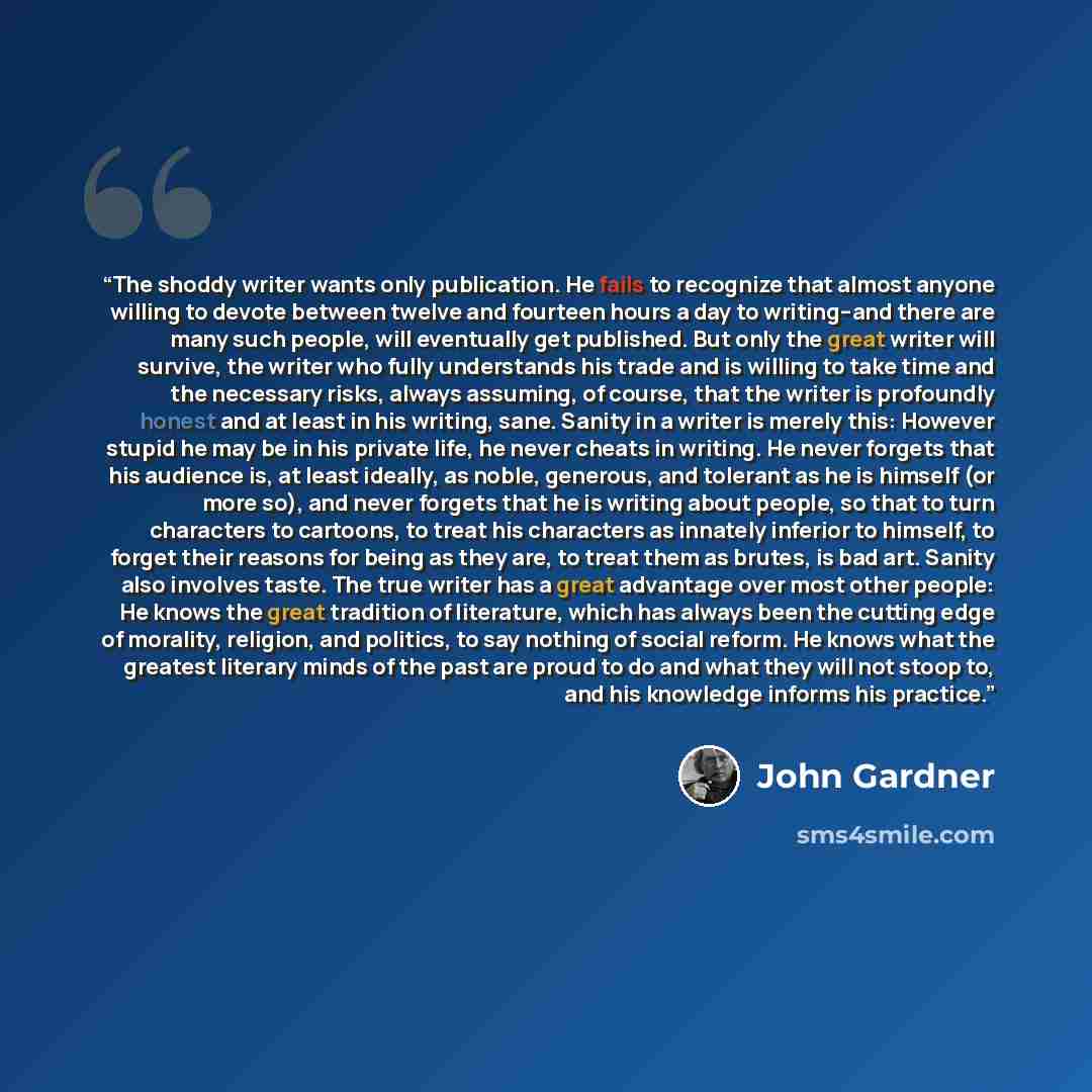 “The shoddy writer wants only publication. He fails to recognize that almost anyone willing to devote between twelve and fourteen hours a day to writing--and there are many such people, will eventually get published. But only the great writer will survive, the writer who fully understands his trade…” quote by John Gardner