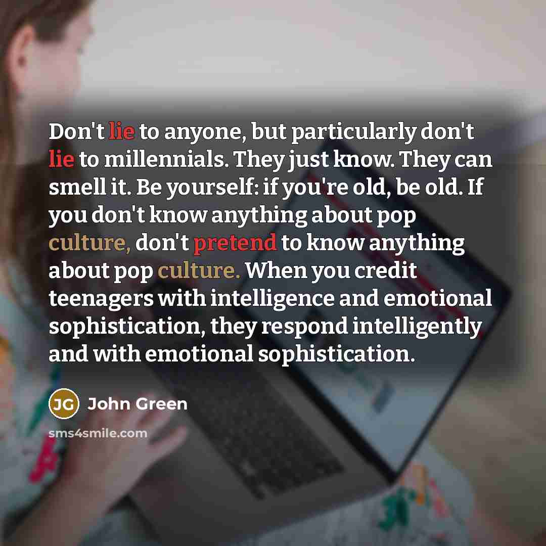 “Don't lie to anyone, but particularly don't lie to millennials. They just know. They can smell it. Be yourself: if you're old, be old. If you don't know anything about pop culture, don't pretend to know anything about pop culture. When you credit teenagers with intelligence and emotional…” quote by John Green